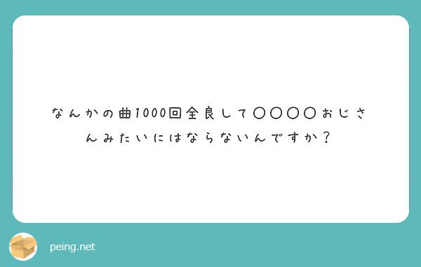 なんかの曲1000回全良して おじさんみたいにはならないんですか Peing 質問箱