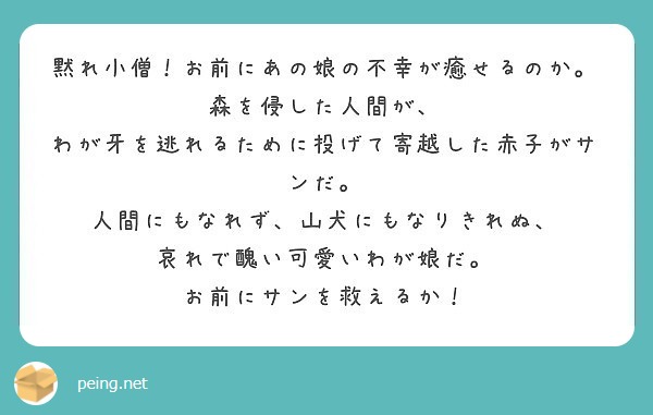 黙れ小僧 お前にあの娘の不幸が癒せるのか 森を侵した人間が わが牙を逃れるために投げて寄越した赤子がサンだ Peing 質問箱