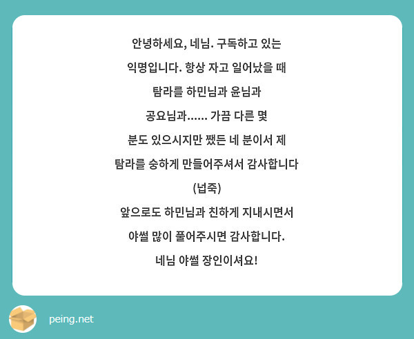 안녕하세요, 네님. 구독하고 있는 익명입니다. 항상 자고 일어났을 때 탐라를 하민님과 윤님과 공요님과...... 가끔 다른 몇 분도 있으시지만 쨌든 네 분이서 제 탐라를 숭하게 만들어주셔서 감사합니다 (넙죽)
앞으로도 하민님과 친하게 지내시면서 야썰 많이 풀어주시면 감사합니다. 네님 야썰 장인이셔요!