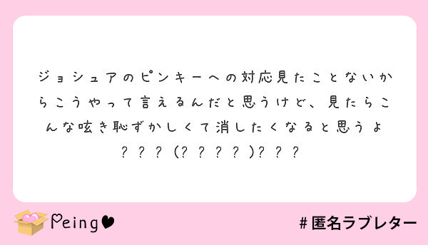 ジョシュアのピンキーへの対応見たことないからこうやって言えるんだと思うけど 見たらこんな呟き恥ずかしくて消したく Peing 質問箱