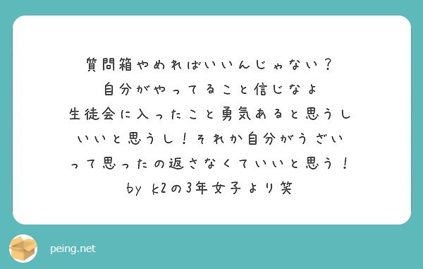 質問箱やめればいいんじゃない？
自分がやってること信じなよ
生徒会に入ったこと勇気あると思うし
いいと思うし！それか自分がうざい
って思ったの返さなくていいと思う！
by k2の3年女子より笑