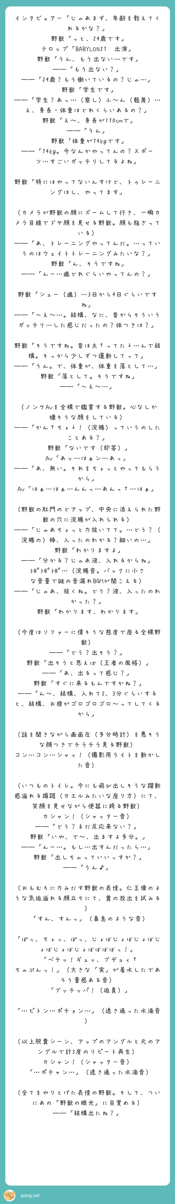 インタビュアー「じゃあまず、年齢を教えてくれるかな？」
 野獣「っと、24歳です」
テロップ「BABYLON27　出演」
 野獣「うん、もう出ない…です」
――「もう出ない？」
――「24歳？もう働いているの？じゃ…」
 野獣「学生です」
――「学生？あっ…（察し）ふ～ん（軽蔑）…え、身長・体重はどれくらいあるの？」
 野獣「え～、身長が170cmで」
――「うん」
 野獣「体重が74kgです」
――「74kg。今なんかやってんの？スポーツ…すごいガッチリしてるよね」
 野獣「特にはやってないんすけど、トゥレーニングはし、やってます」
 （カメラが野獣の顔にズームして行き、一瞬カメラ目線でドヤ顔を見せる野獣。顔も脂ぎっている）
――「あ、トレーニングやってんだ。…っていうのはウェイトトレーニングみたいな？」
 野獣「ん、そうですね」
――「んー…週どれぐらいやってんの？」
 野獣「シュー（週）…3日から4日ぐらいですね」
――「へえ～…。結構、なに、昔からそういうガッチリ…した感じだったの？体つきは？」
 野獣「そうですね。昔は太↑ってた↓…んで結構。そっから少しずつ運動してって」
――「うん。で、体重が、体重を落として…」
 野獣「落として。そうですね」
――「へえ～…」
 （ノンケAVを全裸で鑑賞する野獣。心なしか嫌そうな顔をしている）
――「かん↑ちょ↓！（浣腸）っていうのしたことある？」
 野獣「ないです（即答）」
AV「あッ…はぁン…あっ」
――「あ、無い。それをちょっとやってもらうから」
AV「はぁ…はぁ…んんっ…あんっ↑…はぁ」
 （野獣の肛門のどアップ、中央に添えられた野獣の穴に浣腸が入れられる）
――「じゃあちょっと力抜いてて。…どう？（浣腸の）棒、入ったのわかる？細いの…」
 野獣「わかりますよ」
――「分かる？じゃあ液、入れるからね」
ﾄﾎﾟﾄﾎﾟﾄﾎﾟ…（浣腸音。バックに小さな音量で謎の音漏れBGMが聞こえる）
――「じゃあ、抜くね。どう？液、入ったのわかった？」
 野獣「わかります、わかります」
 （今度はソファーに偉そうな態度で座る全裸野獣）
――「どう？出そう？」
 野獣「出そうと思えば（王者の風格）」
――「あ、出るって感じ？」
 野獣「すぐに来るもんですかね？」
――「ん～、結構、入れて2、3分ぐらいすると、結構、お腹がゴロゴロゴロ～ってしてくるから」
 （話を聞きながら画面左（多分時計）を悪そうな顔つきでチラチラ見る野獣）
コン…コン…シャッ！（撮影用ライトを動かした音）
 （いつものトイレ。今にも飛び出しそうな躍動感溢れる蹲踞（カエルみたいな座り方）にて、笑顔を見せながら便器に跨る野獣）
カシャン！（シャッター音）
――「どう？まだ反応来ない？」
 野獣「いや、で～、出ますよ多分。」
――「んー…。もし…出すんだったら…」
 野獣「出しちゃっていいっすか？」
――「うん♪」
 （おもむろに力みだす野獣の表情。仁王像のような気迫溢れる顔立ちにて、糞の放出を試みる）
 「すん、すんっ」（鼻息のような音）
 「ぽっ、ちょっ、ぽっ、じょぼじょぼじょぼじょぼじょぼじょぼぼぼぼっ！」
 「ベチッ！ギュッ、ブヂュィ↑　ちゃぷんっ！」（大きな「実」が着水したであろう量感ある音）
 「ブッチッパ！（迫真）」
 「…ピトン…ポチョン…」（透き通った水滴音）
 （以上脱糞シーン、アップのアングルと元のアングルで計3度のリピート再生）
カシャン！（シャッター音）
 「…ポチャン…」（透き通った水滴音）
 （全てをやりとげた表情の野獣。そして、ついにあの「野獣の眼光」に目覚める）
――「結構出たね？」
