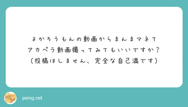 よかろうもんの動画からまんまマネて アカペラ動画撮ってみてもいいですか 投稿はしません 完全な自己満です Peing 質問箱