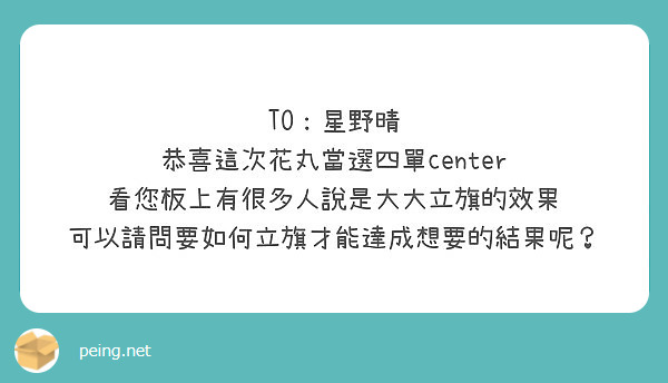 TOï¼šæ˜Ÿé‡Žæ™´
æ­å–œé€™æ¬¡èŠ±ä¸¸ç•¶é¸å››å–®center
çœ‹æ‚¨æ¿ä¸Šæœ‰å¾ˆå¤šäººèªªæ˜¯å¤§å¤§ç«‹æ——çš„æ•ˆæžœ
å¯ä»¥è«‹å•è¦å¦‚ä½•ç«‹æ——æ‰èƒ½é”æˆæƒ³è¦çš„çµæžœå‘¢ï¼Ÿ
