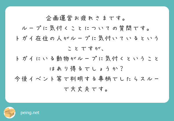 企画運営お疲れさまです。
ループに気付くことについての質問です。
トガイ在住の人がループに気付いているということですが、
トガイにいる動物がループに気付くということはあり得るでしょうか？
今後イベント等で判明する事柄でしたらスルーで大丈夫です。