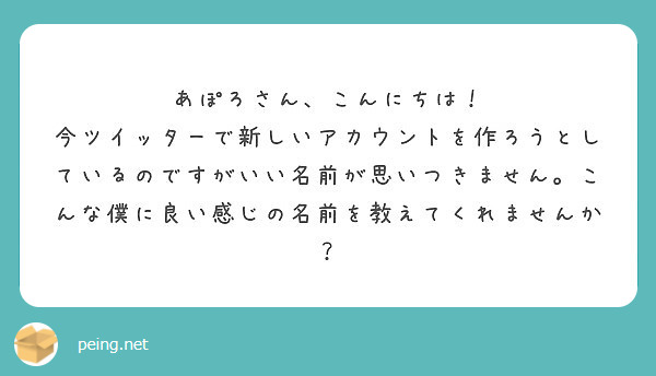 あぽろさん、こんにちは！
今ツイッターで新しいアカウントを作ろうとしているのですがいい名前が思いつきません。こんな僕に良い感じの名前を教えてくれませんか？