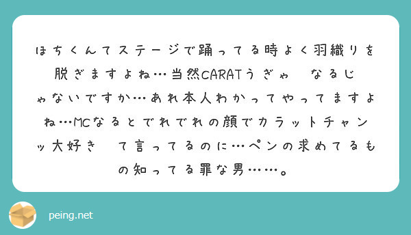 ほちくんてステージで踊ってる時よく羽織りを脱ぎますよね…当然CARATうぎゃ〜なるじゃないですか…あれ本人わかってやってますよね…MCなるとでれでれの顔でカラットチャンッ大好き〜て言ってるのに…ペンの求めてるもの知ってる罪な男……。