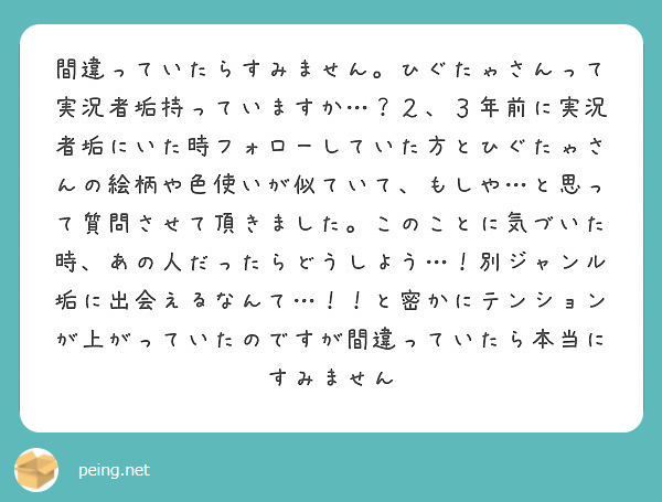 間違っていたらすみません。ひぐたゃさんって実況者垢持っていますか…？２、３年前に実況者垢にいた時フォローしていた方とひぐたゃさんの絵柄や色使いが似ていて、もしや…と思って質問させて頂きました。このことに気づいた時、あの人だったらどうしよう…！別ジャンル垢に出会えるなんて…！！と密かにテンションが上がっていたのですが間違っていたら本当にすみません
