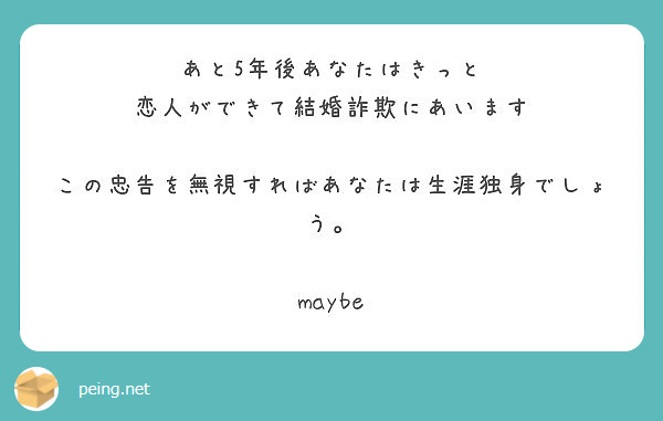 あと5年後あなたはきっと
恋人ができて結婚詐欺にあいます

この忠告を無視すればあなたは生涯独身でしょう。

maybe