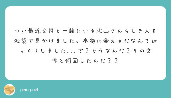つい最近女性と一緒にいる北山さんらしき人を池袋で見かけました。本物に会えるだなんてびっくりしました...で？どうなんだ？その女性と何回したんだ？？