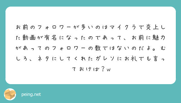 お前のフォロワーが多いのはマイクラで炎上した動画が有名になったのであって お前に魅力があってのフォロワーの数では Peing 質問箱