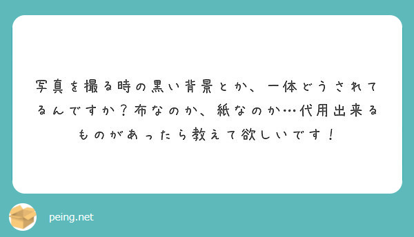 写真を撮る時の黒い背景とか 一体どうされてるんですか 布なのか 紙なのか 代用出来るものがあったら教えて欲しいで Peing 質問箱