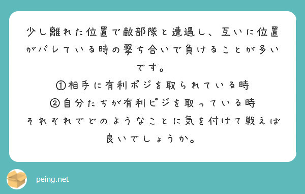 少し離れた位置で敵部隊と遭遇し、互いに位置がバレている時の撃ち合いで負けることが多いです。
①相手に有利ポジを取られている時
②自分たちが有利ピジを取っている時
それぞれでどのようなことに気を付けて戦えば良いでしょうか。