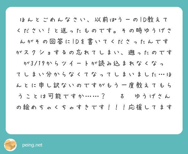 ほんとごめんなさい、以前ぱうーのID教えてください！と送ったものです。その時ゆうげさんがその回答にIDを書いてくださったんですがスクショするの忘れてしまい、遡ったのですが3/19からツイートが読み込まれなくなってしまい分からなくてなってしまいました…ほんとに申し訳ないのですがもう一度教えてもらうことは可能ですか……？🙇‍♂️ゆうげさんの絵めちゃくちゃすきです！！！応援してます🥰😆