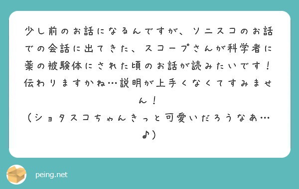 少し前のお話になるんですが、ソニスコのお話での会話に出てきた、スコープさんが科学者に薬の被験体にされた頃のお話が読みたいです！
伝わりますかね…説明が上手くなくてすみません！
(ショタスコちゃんきっと可愛いだろうなあ…♪)