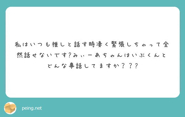 私はいつも推しと話す時凄く緊張しちゃって全然話せないです みぃーあちゃんはいぶくんとどんな事話してますか Peing 質問箱