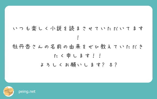 いつも楽しく小説を読まさせていただいてます 牡丹杏さんの名前の由来をぜひ教えていただきたく申します Peing 質問箱