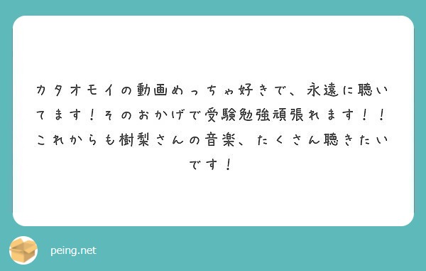 カタオモイの動画めっちゃ好きで 永遠に聴いてます そのおかげで受験勉強頑張れます これからも樹梨さんの音楽 た Peing 質問箱