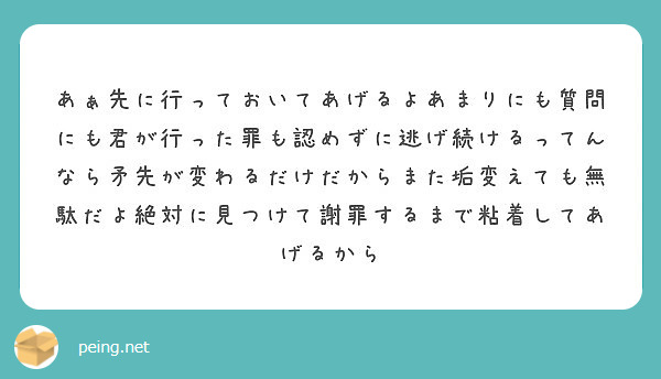 あぁ先に行っておいてあげるよあまりにも質問にも君が行った罪も認めずに逃げ続けるってんなら矛先が変わるだけだからまた垢変えても無駄だよ絶対に見つけて謝罪するまで粘着してあげるから
