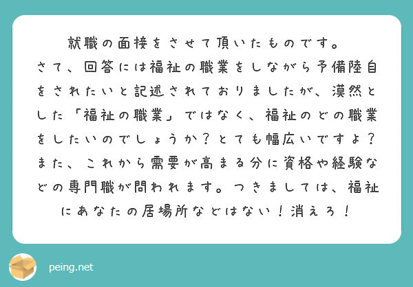 就職の面接をさせて頂いたものです。
さて、回答には福祉の職業をしながら予備陸自をされたいと記述されておりましたが、漠然とした「福祉の職業」ではなく、福祉のどの職業をしたいのでしょうか？とても幅広いですよ？また、これから需要が高まる分に資格や経験などの専門職が問われます。つきましては、福祉にあなたの居場所などはない！消えろ！