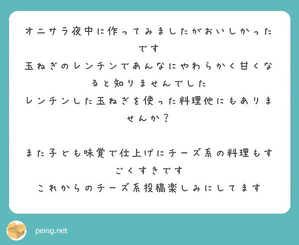オニサラ夜中に作ってみましたがおいしかったです
玉ねぎのレンチンであんなにやわらかく甘くなると知りませんでした
レンチンした玉ねぎを使った料理他にもありませんか？

また子ども味覚で仕上げにチーズ系の料理もすごくすきです
これからのチーズ系投稿楽しみにしてます