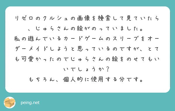 リゼロのクルシュの画像を検索して見ていたら、じゅらさんの絵がのっていました。
私の遊んでいるカードゲームのスリーブをオーダーメイドしようと思っているのですが、とても可愛かったのでじゅらさんの絵をのせてもいいでしょうか？
もちろん、個人的に使用する分です。