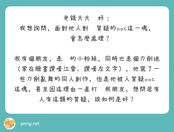 老錢大大你好：
我想詢問，面對他人對你質疑的ooc這一塊，你會怎麼處理？

我有個朋友，是你的小粉絲，同時也是個刀劍迷（常在臉書讚嘆江雪、讚嘆左文字），他寫了一些刀劍亂舞的同人創作，但是他被人質疑ooc這塊，甚至因這理由一直打擊我朋友，想問若有人有這類的質疑，該如何是好？