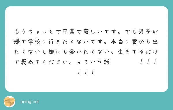 もうちょっとで卒業で寂しいです でも男子が嫌で学校に行きたくないです 本当に家から出たくないし誰にも会いたくない Peing 質問箱