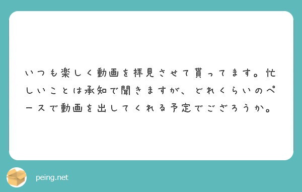 いつも楽しく動画を拝見させて貰ってます 忙しいことは承知で聞きますが どれくらいのペースで動画を出してくれる予定 Peing 質問箱