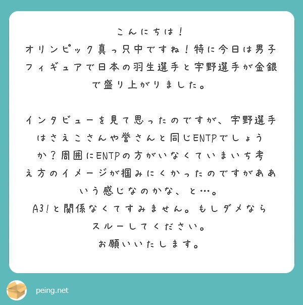 こんにちは！
オリンピック真っ只中ですね！特に今日は男子フィギュアで日本の羽生選手と宇野選手が金銀で盛り上がりました。

インタビューを見て思ったのですが、宇野選手はさえこさんや誉さんと同じENTPでしょうか？周囲にENTPの方がいなくていまいち考え方のイメージが掴みにくかったのですがああいう感じなのかな、と…。
A3!と関係なくてすみません。もしダメならスルーしてください。
お願いいたします。