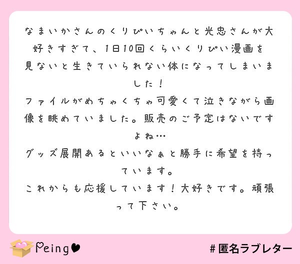 なまいかさんのくりぴいちゃんと光忠さんが大好きすぎて、1日10回くらいくりぴい漫画を見ないと生きていられない体になってしまいました！
ファイルがめちゃくちゃ可愛くて泣きながら画像を眺めていました。販売のご予定はないですよね…
グッズ展開あるといいなぁと勝手に希望を持っています。
これからも応援しています！大好きです。頑張って下さい。
