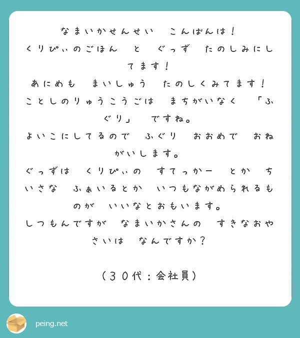 なまいかせんせい　こんばんは！
くりぴぃのごほん　と　ぐっず　たのしみにしてます！
あにめも　まいしゅう　たのしくみてます！
ことしのりゅうこうごは　まちがいなく　「ふぐり」　ですね。
よいこにしてるので　ふぐり　おおめで　おねがいします。
ぐっずは　くりぴぃの　すてっかー　とか　ちいさな　ふぁいるとか　いつもながめられるものが　いいなとおもいます。
しつもんですが　なまいかさんの　すきなおやさいは　なんですか？

（３０代：会社員）