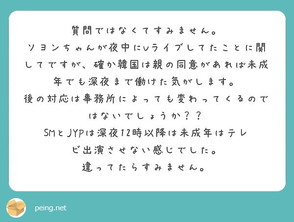 質問ではなくてすみません。
ソヨンちゃんが夜中にVライブしてたことに関してですが、確か韓国は親の同意があれば未成年でも深夜まで働けた気がします。
後の対応は事務所によっても変わってくるのではないでしょうか？？
SMとJYPは深夜12時以降は未成年はテレビ出演させない感じでした。
違ってたらすみません。
