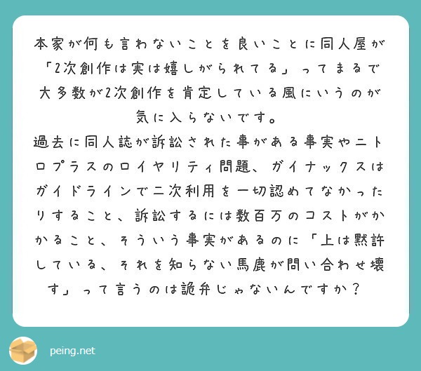 本家が何も言わないことを良いことに同人屋が「2次創作は実は嬉しがられてる」ってまるで大多数が2次創作を肯定している風にいうのが気に入らないです。
過去に同人誌が訴訟された事がある事実やニトロプラスのロイヤリティ問題、ガイナックスはガイドラインで二次利用を一切認めてなかったりすること、訴訟するには数百万のコストがかかること、そういう事実があるのに「上は黙許している、それを知らない馬鹿が問い合わせ壊す」って言うのは詭弁じゃないんですか？ 
