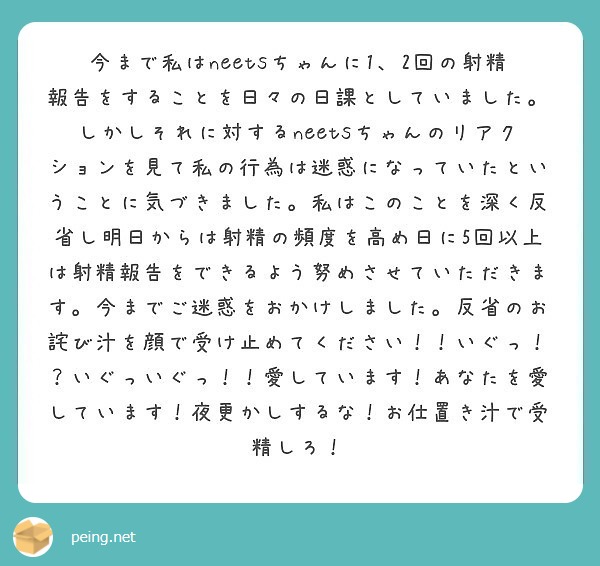 今まで私はneetsちゃんに1、2回の射精報告をすることを日々の日課としていました。しかしそれに対するneetsちゃんのリアクションを見て私の行為は迷惑になっていたということに気づきました。私はこのことを深く反省し明日からは射精の頻度を高め日に5回以上は射精報告をできるよう努めさせていただきます。今までご迷惑をおかけしました。反省のお詫び汁を顔で受け止めてください！！いぐっ！？いぐっいぐっ！！愛しています！あなたを愛しています！夜更かしするな！お仕置き汁で受精しろ！