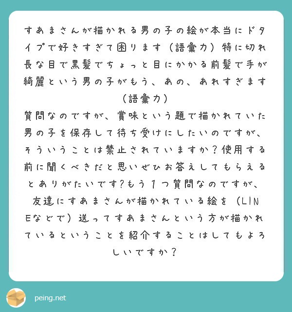 すあまさんが描かれる男の子の絵が本当にドタイプで好きすぎて困ります（語彙力）特に切れ長な目で黒髪でちょっと目にかかる前髪で手が綺麗という男の子がもう、あの、あれすぎます（語彙力）
質問なのですが、賞味という題で描かれていた男の子を保存して待ち受けにしたいのですが、そういうことは禁止されていますか？使用する前に聞くべきだと思いぜひお答えしてもらえるとありがたいです🙏もう１つ質問なのですが、友達にすあまさんが描かれている絵を（LINEなどで）送ってすあまさんという方が描かれているということを紹介することはしてもよろしいですか？