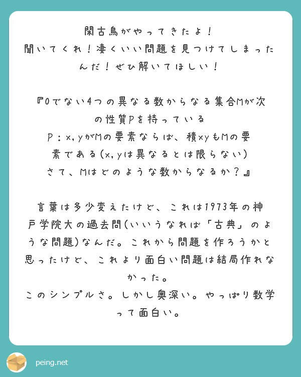 閑古鳥がやってきたよ！
聞いてくれ！凄くいい問題を見つけてしまったんだ！ぜひ解いてほしい！

『0でない4つの異なる数からなる集合Mが次の性質Pを持っている
P：x,yがMの要素ならば、積xyもMの要素である(x,yは異なるとは限らない)
さて、Mはどのような数からなるか？』

言葉は多少変えたけど、これは1973年の神戸学院大の過去問(いいうなれば「古典」のような問題)なんだ。これから問題を作ろうかと思ったけど、これより面白い問題は結局作れなかった。
このシンプルさ。しかし奥深い。やっぱり数学って面白い。