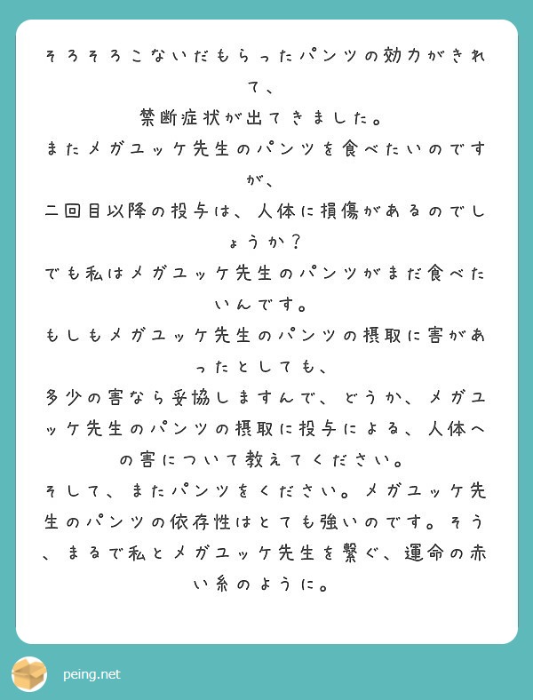 そろそろこないだもらったパンツの効力がきれて、
禁断症状が出てきました。
またメガユッケ先生のパンツを食べたいのですが、
二回目以降の投与は、人体に損傷があるのでしょうか？
でも私はメガユッケ先生のパンツがまだ食べたいんです。
もしもメガユッケ先生のパンツの摂取に害があったとしても、
多少の害なら妥協しますんで、どうか、メガユッケ先生のパンツの摂取に投与による、人体への害について教えてください。
そして、またパンツをください。メガユッケ先生のパンツの依存性はとても強いのです。そう、まるで私とメガユッケ先生を繋ぐ、運命の赤い糸のように。