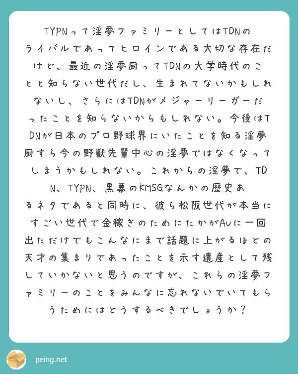 TYPNって淫夢ファミリーとしてはTDNのライバルであってヒロインである大切な存在だけど、最近の淫夢厨ってTDNの大学時代のことと知らない世代だし、生まれてないかもしれないし、さらにはTDNがメジャーリーガーだったことを知らないからもしれない。今後はTDNが日本のプロ野球界にいたことを知る淫夢厨すら今の野獣先輩中心の淫夢ではなくなってしまうかもしれない。これからの淫夢で、TDN、TYPN、黒幕のKMSGなんかの歴史あるネタであると同時に、彼ら松阪世代が本当にすごい世代で金稼ぎのためにたかがAVに一回出ただけでもこんなにまで話題に上がるほどの天才の集まりであったことを示す遺産として残していかないと思うのですが、これらの淫夢ファミリーのことをみんなに忘れないでいてもらうためにはどうするべきでしょうか？