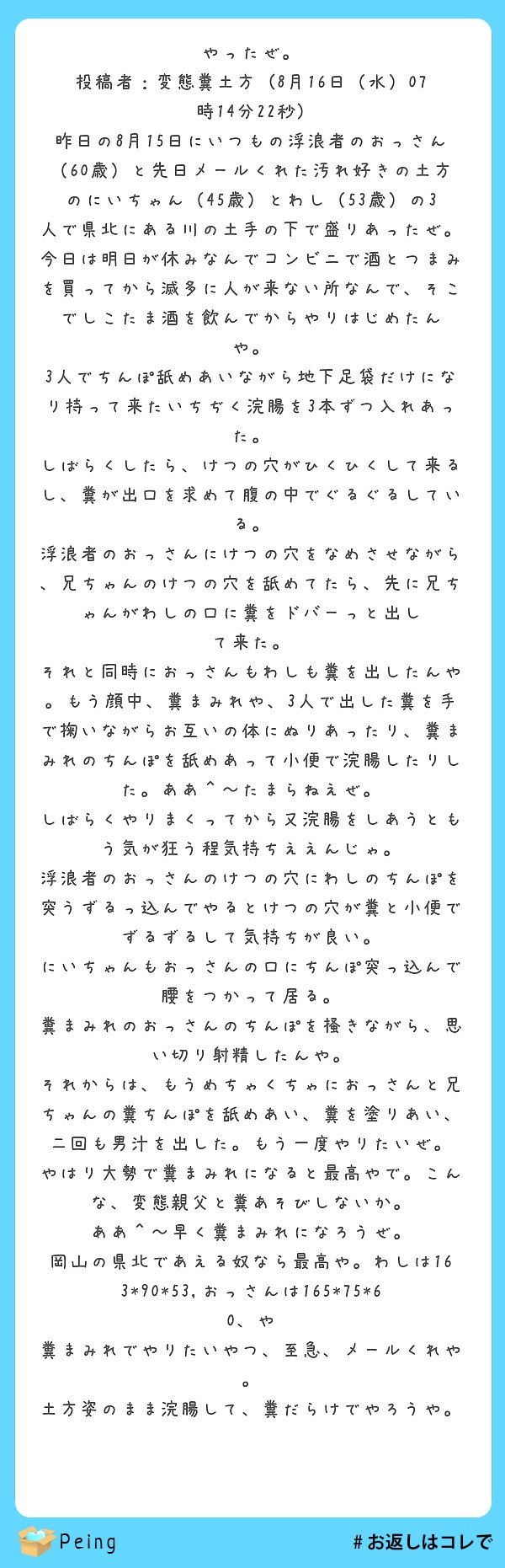 やったぜ。
投稿者：変態糞土方 (8月16日（水）07
時14分22秒)
昨日の8月15日にいつもの浮浪者のおっさん
（60歳）と先日メールくれた汚れ好きの土方
のにいちゃん（45歳）とわし（53歳）の3人で県北にある川の土手の下で盛りあったぜ。
今日は明日が休みなんでコンビニで酒とつまみ
を買ってから滅多に人が来ない所なんで、そこでしこたま酒を飲んでからやりはじめたん
や。
3人でちんぽ舐めあいながら地下足袋だけにな
り持って来たいちぢく浣腸を3本ずつ入れあっ
た。
しばらくしたら、けつの穴がひくひくして来る
し、糞が出口を求めて腹の中でぐるぐるしてい
る。
浮浪者のおっさんにけつの穴をなめさせながら
、兄ちゃんのけつの穴を舐めてたら、先に兄ちゃんがわしの口に糞をドバーっと出し
て来た。
それと同時におっさんもわしも糞を出したんや
。もう顔中、糞まみれや、3人で出した糞を手で掬いながらお互いの体にぬりあったり、糞まみれのちんぽを舐めあって小便で浣腸したりした。ああ＾～たまらねえぜ。
しばらくやりまくってから又浣腸をしあうとも
う気が狂う程気持ちええんじゃ。
浮浪者のおっさんのけつの穴にわしのちんぽを
突うずるっ込んでやるとけつの穴が糞と小便でずるずるして気持ちが良い。
にいちゃんもおっさんの口にちんぽ突っ込んで
腰をつかって居る。
糞まみれのおっさんのちんぽを掻きながら、思
い切り射精したんや。
それからは、もうめちゃくちゃにおっさんと兄
ちゃんの糞ちんぽを舐めあい、糞を塗りあい、二回も男汁を出した。もう一度やりたいぜ。
やはり大勢で糞まみれになると最高やで。こん
な、変態親父と糞あそびしないか。
ああ＾～早く糞まみれになろうぜ。
岡山の県北であえる奴なら最高や。わしは163*90*53,おっさんは165*75*60、や
糞まみれでやりたいやつ、至急、メールくれや
。
土方姿のまま浣腸して、糞だらけでやろうや。