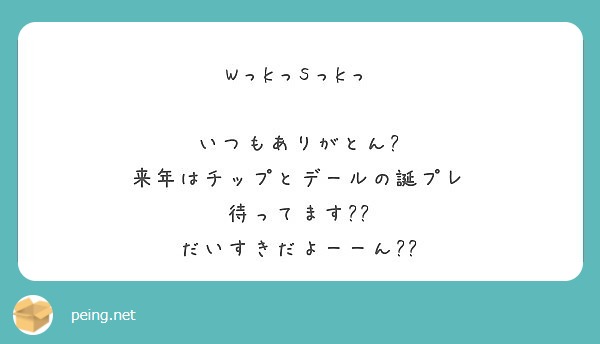 Wっkっsっkっ いつもありがとん 来年はチップとデールの誕プレ 待ってます だいすきだよーーん Peing 質問箱