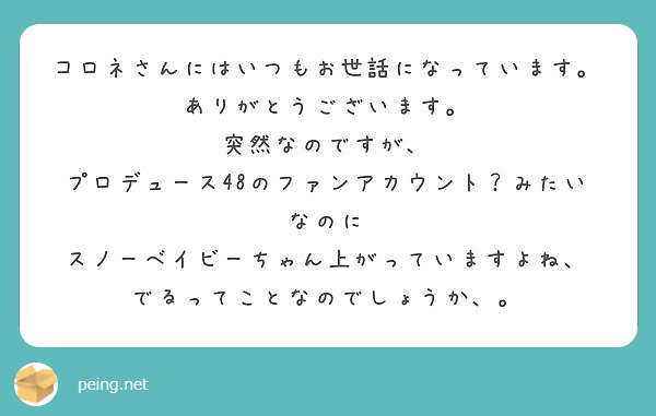コロネさんにはいつもお世話になっています。ありがとうございます。
突然なのですが、
プロデュース48のファンアカウント？みたいなのに
スノーベイビーちゃん上がっていますよね、
でるってことなのでしょうか、。