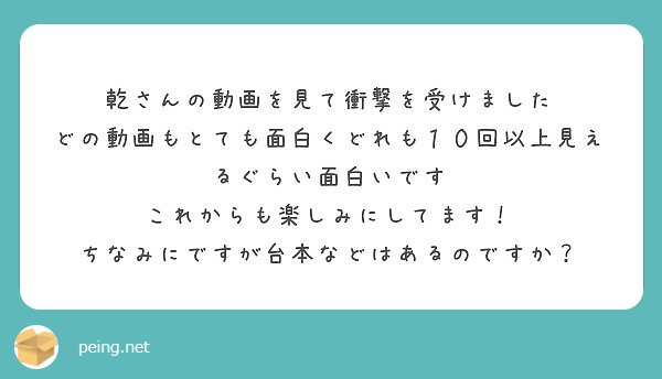 乾さんの動画を見て衝撃を受けました
どの動画もとても面白くどれも１０回以上見えるぐらい面白いです
これからも楽しみにしてます！
ちなみにですが台本などはあるのですか？