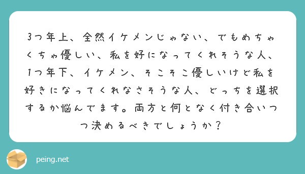 3つ年上、全然イケメンじゃない、でもめちゃくちゃ優しい、私を好になってくれそうな人、1つ年下、イケメン、そこそこ優しいけど私を好きになってくれなさそうな人、どっちを選択するか悩んでます。両方と何となく付き合いつつ決めるべきでしょうか？