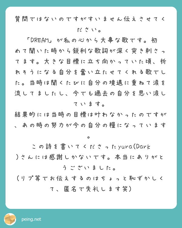 質問ではないのですがすいません伝えさせてください。
「DREAM」が私の心から大事な歌です。初めて聞いた時から鋭利な歌詞が深く突き刺さってます。大きな目標に立ち向かっていた頃、折れそうになる自分を奮い立たせてくれる歌でした。当時は聞くたびに自分の境遇に重ねて涙を流してましたし、今でも過去の自分を思い涙しています。
結果的には当時の目標は叶わなかったのですが、あの時の努力が今の自分の糧になっています。
この詩を書いてくださったyura(Dark)さんには感謝しかないです。本当にありがとうございました。
(リプ等でお伝えするのはちょっと恥ずかしくて、匿名で失礼します笑)