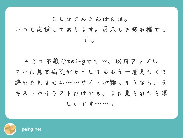 こしせさんこんばんは。
いつも応援しております。展示もお疲れ様でした。

そこで不躾なpeingですが、以前アップしていた魚肉病院がどうしてももう一度見たくて諦めきれません……サイトが難しそうなら、テキストやイラストだけでも、また見られたら嬉しいです……！
