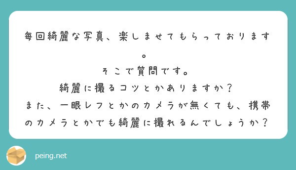 毎回綺麗な写真、楽しませてもらっております。
そこで質問です。
綺麗に撮るコツとかありますか？
また、一眼レフとかのカメラが無くても、携帯のカメラとかでも綺麗に撮れるんでしょうか？