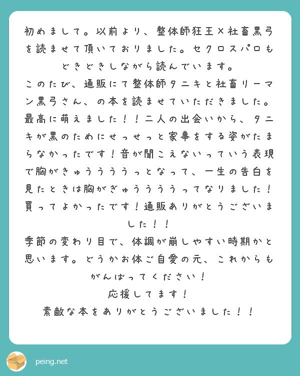 初めまして。以前より、整体師狂王×社畜黒弓を読ませて頂いておりました。セクロスパロもどきどきしながら読んでいます。
このたび、通販にて整体師タニキと社畜リーマン黒弓さん、の本を読ませていただきました。
最高に萌えました！！二人の出会いから、タニキが黒のためにせっせっと家事をする姿がたまらなかったです！音が聞こえないっていう表現で胸がきゅううううっとなって、一生の告白を見たときは胸がぎゅううううってなりました！
買ってよかったです！通販ありがとうございました！！
季節の変わり目で、体調が崩しやすい時期かと思います。どうかお体ご自愛の元、これからもがんばってください！
応援してます！
素敵な本をありがとうございました！！