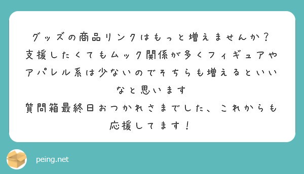 グッズの商品リンクはもっと増えませんか？　支援したくてもムック関係が多くフィギュアやアパレル系は少ないのでそちらも増えるといいなと思います　質問箱最終日おつかれさまでした、これからも応援してます！