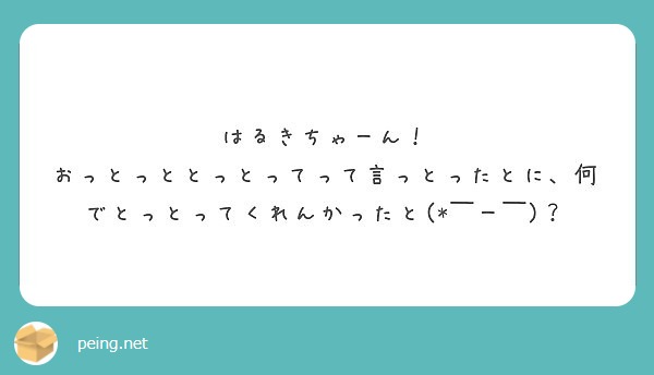 はるきちゃーん おっとっととっとってって言っとったとに 何でとっとってくれんかったと ー Peing 質問箱